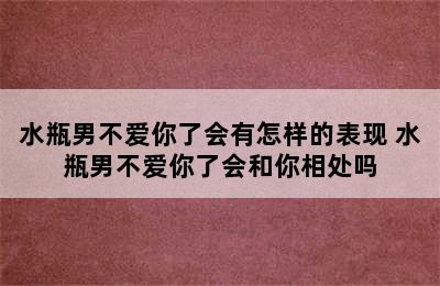 水瓶男不爱你了会有怎样的表现 水瓶男不爱你了会和你相处吗